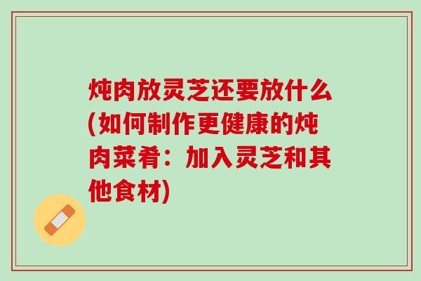 炖肉放灵芝还要放什么(如何制作更健康的炖肉菜肴：加入灵芝和其他食材)