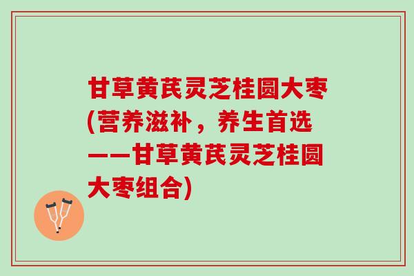 甘草黄芪灵芝桂圆大枣(营养滋补，养生首选——甘草黄芪灵芝桂圆大枣组合)