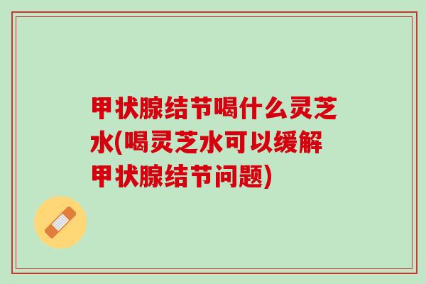 甲状腺结节喝什么灵芝水(喝灵芝水可以缓解甲状腺结节问题)
