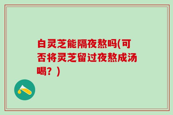 白灵芝能隔夜熬吗(可否将灵芝留过夜熬成汤喝？)