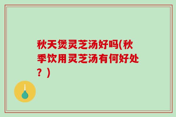 秋天煲灵芝汤好吗(秋季饮用灵芝汤有何好处？)
