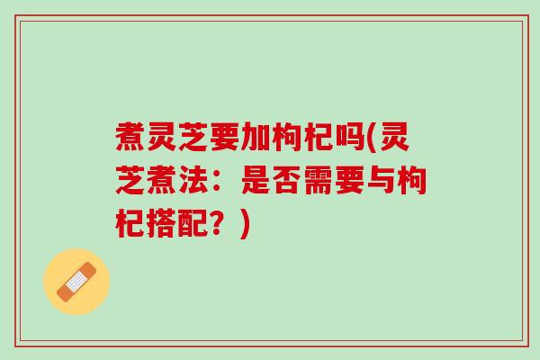 煮灵芝要加枸杞吗(灵芝煮法：是否需要与枸杞搭配？)