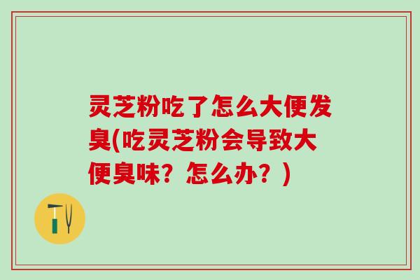 灵芝粉吃了怎么大便发臭(吃灵芝粉会导致大便臭味？怎么办？)