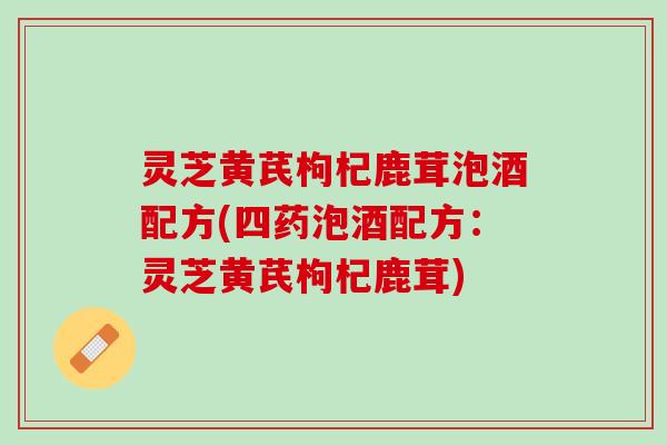 灵芝黄芪枸杞鹿茸泡酒配方(四药泡酒配方:灵芝黄芪枸杞鹿茸) 灵芝黄芪枸杞鹿茸泡酒配方(四药泡酒配方:灵芝黄芪枸杞鹿茸)