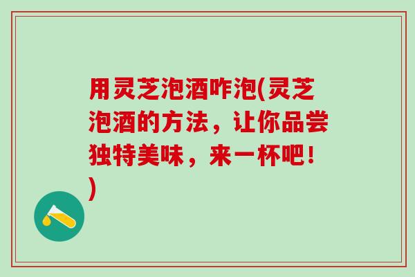 用灵芝泡酒咋泡(灵芝泡酒的方法，让你品尝独特美味，来一杯吧！)