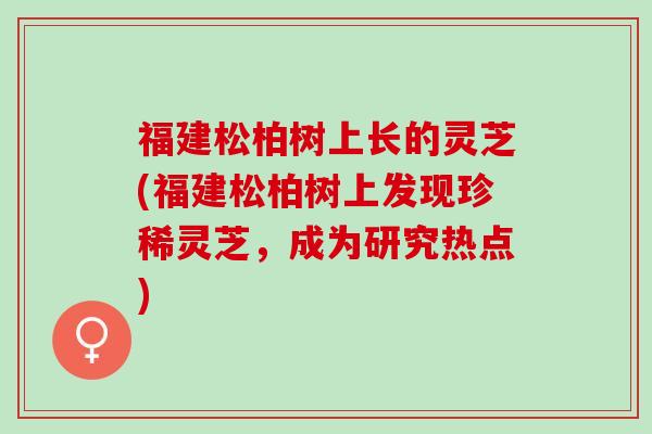 福建松柏树上长的灵芝(福建松柏树上发现珍稀灵芝，成为研究热点)