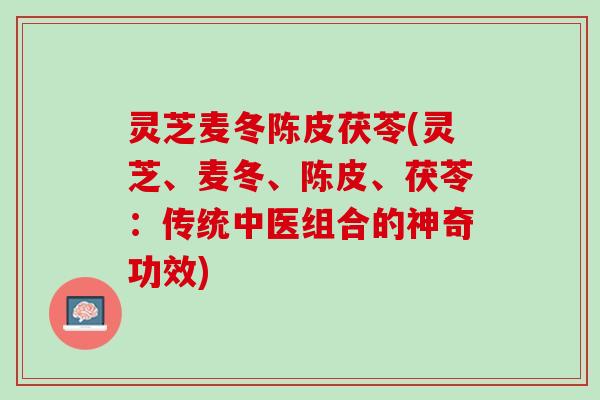 灵芝麦冬陈皮茯苓(灵芝、麦冬、陈皮、茯苓:传统中医组合的神奇功效) 灵芝麦冬陈皮茯苓(灵芝、麦冬、陈皮、茯苓:传统中医组合的神奇功效)