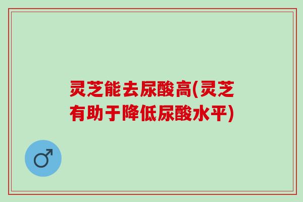 灵芝能去尿酸高(灵芝有助于降低尿酸水平)