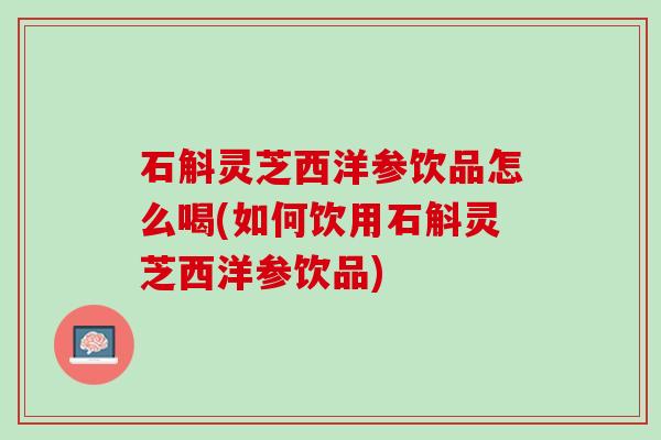石斛灵芝西洋参饮品怎么喝(如何饮用石斛灵芝西洋参饮品)