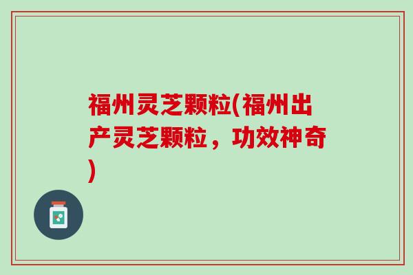 福州灵芝颗粒(福州出产灵芝颗粒，功效神奇)