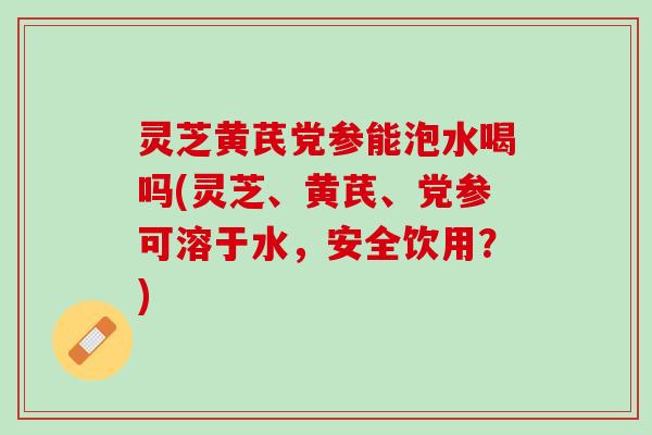 灵芝黄芪党参能泡水喝吗(灵芝、黄芪、党参可溶于水，安全饮用？)