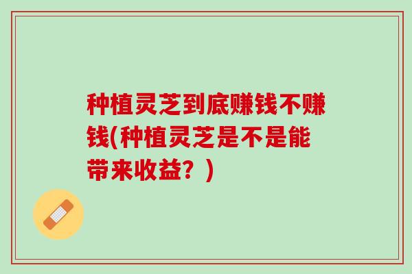种植灵芝到底赚钱不赚钱(种植灵芝是不是能带来收益？)