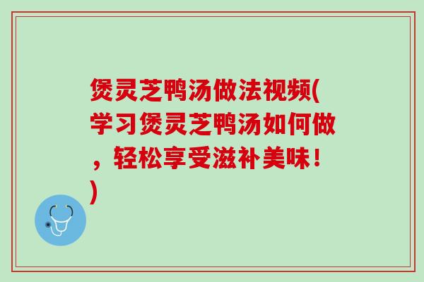 煲灵芝鸭汤做法视频(学习煲灵芝鸭汤如何做，轻松享受滋补美味！)