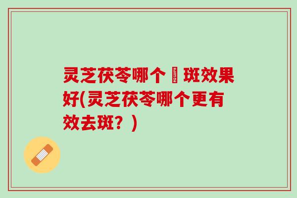 灵芝茯苓哪个袪斑效果好(灵芝茯苓哪个更有效去斑?) 灵芝茯苓哪个袪斑效果好(灵芝茯苓哪个更有效去斑?)