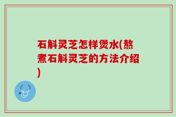 石斛灵芝怎样煲水(熬煮石斛灵芝的方法介绍)