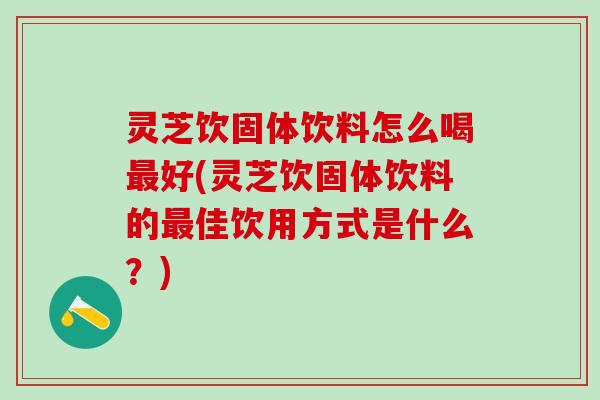 灵芝饮固体饮料怎么喝好(灵芝饮固体饮料的佳饮用方式是什么?) 灵芝饮固体饮料怎么喝好(灵芝饮固体饮料的佳饮用方式是什么?)