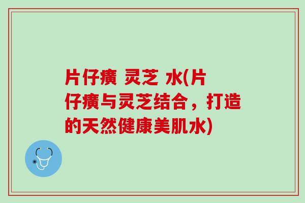 片仔癀 灵芝 水(片仔癀与灵芝结合，打造的天然健康美肌水)
