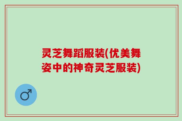 灵芝舞蹈服装(优美舞姿中的神奇灵芝服装)