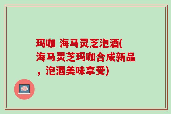 玛咖 海马灵芝泡酒(海马灵芝玛咖合成新品，泡酒美味享受)