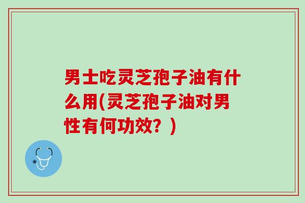 男士吃灵芝孢子油有什么用(灵芝孢子油对男性有何功效？)