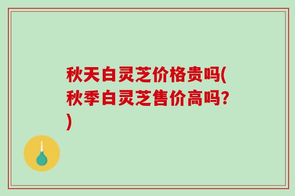 秋天白灵芝价格贵吗(秋季白灵芝售价高吗?) 秋天白灵芝价格贵吗(秋季白灵芝售价高吗?)