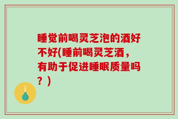 睡觉前喝灵芝泡的酒好不好(睡前喝灵芝酒，有助于促进睡眠质量吗？)