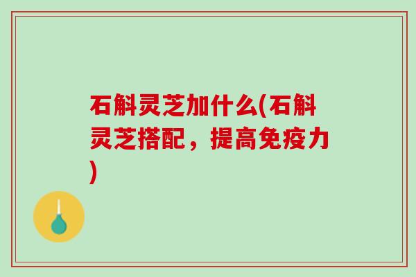 石斛灵芝加什么(石斛灵芝搭配，提高免疫力)