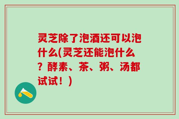 灵芝除了泡酒还可以泡什么(灵芝还能泡什么？酵素、茶、粥、汤都试试！)
