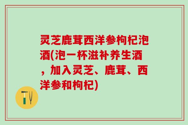 灵芝鹿茸西洋参枸杞泡酒(泡一杯滋补养生酒,加入灵芝、鹿茸、西洋参和枸杞) 灵芝鹿茸西洋参枸杞泡酒(泡一杯滋补养生酒,加入灵芝、鹿茸、西洋参和枸杞)
