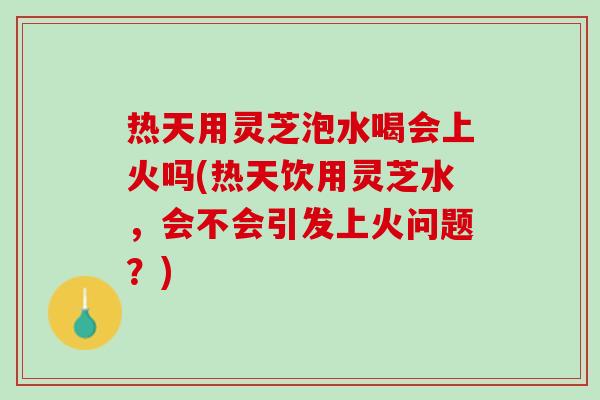 热天用灵芝泡水喝会上火吗(热天饮用灵芝水，会不会引发上火问题？)