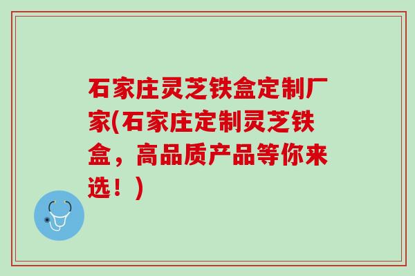 石家庄灵芝铁盒定制厂家(石家庄定制灵芝铁盒，高品质产品等你来选！)
