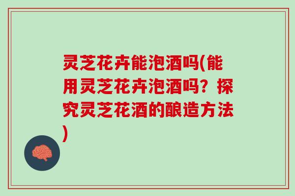 灵芝花卉能泡酒吗(能用灵芝花卉泡酒吗？探究灵芝花酒的酿造方法)