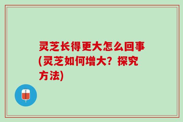 灵芝长得更大怎么回事(灵芝如何增大？探究方法)