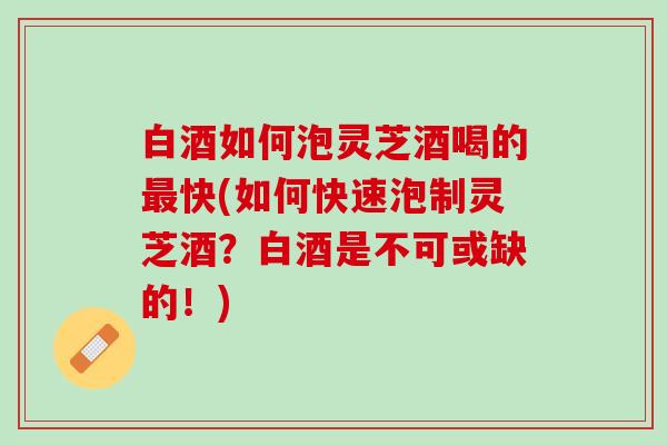 白酒如何泡灵芝酒喝的最快(如何快速泡制灵芝酒？白酒是不可或缺的！)