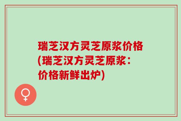 瑞芝汉方灵芝原浆价格(瑞芝汉方灵芝原浆：价格新鲜出炉)