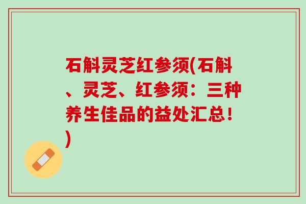 石斛灵芝红参须(石斛、灵芝、红参须：三种养生佳品的益处汇总！)
