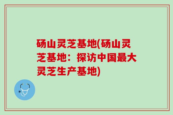 砀山灵芝基地(砀山灵芝基地：探访中国大灵芝生产基地)