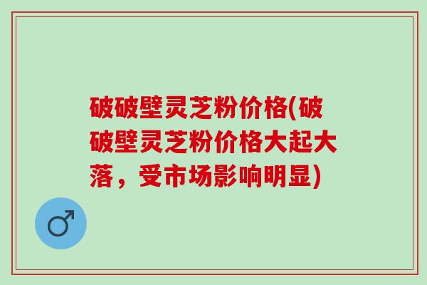破破壁灵芝粉价格(破破壁灵芝粉价格大起大落，受市场影响明显)