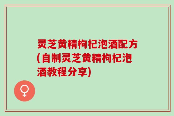 灵芝黄精枸杞泡酒配方(自制灵芝黄精枸杞泡酒教程分享)