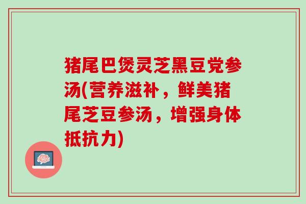 猪尾巴煲灵芝黑豆党参汤(营养滋补，鲜美猪尾芝豆参汤，增强身体抵抗力)