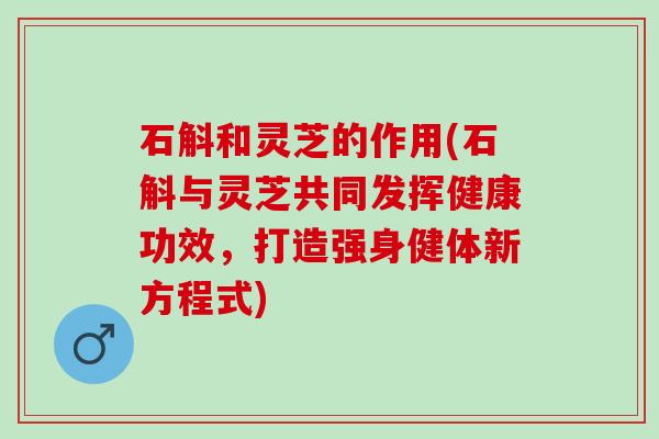 石斛和灵芝的作用(石斛与灵芝共同发挥健康功效，打造强身健体新方程式)