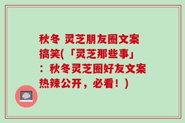 秋冬 灵芝朋友圈文案搞笑(「灵芝那些事」：秋冬灵芝圈好友文案热辣公开，必看！)
