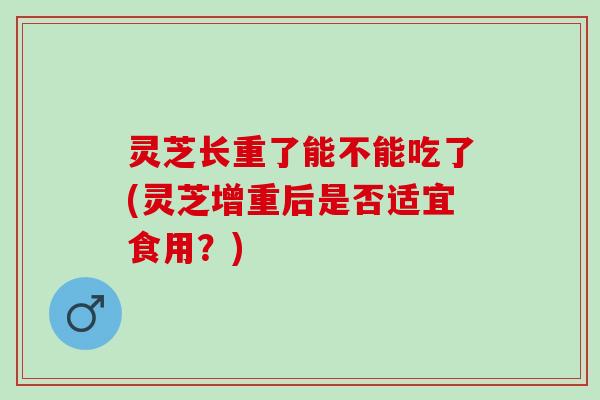 灵芝长重了能不能吃了(灵芝增重后是否适宜食用？)