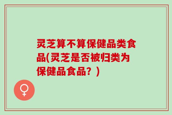 灵芝算不算保健品类食品(灵芝是否被归类为保健品食品？)