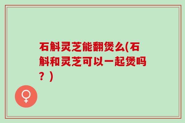 石斛灵芝能翻煲么(石斛和灵芝可以一起煲吗？)