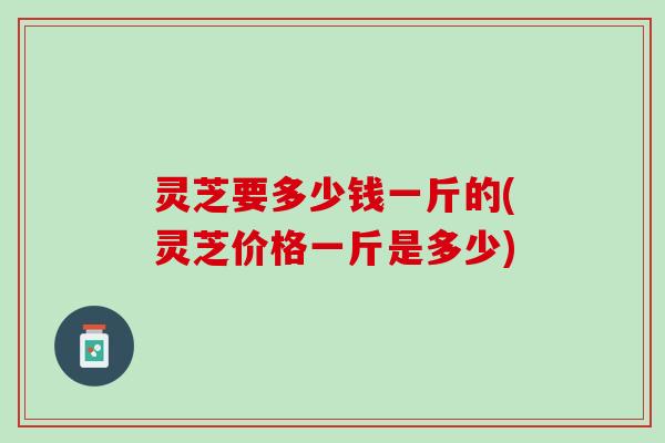 灵芝要多少钱一斤的(灵芝价格一斤是多少) 灵芝要多少钱一斤的(灵芝价格一斤是多少)