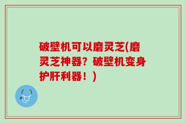 破壁机可以磨灵芝(磨灵芝神器?破壁机变身利器!) 破壁机可以磨灵芝(磨灵芝神器?破壁机变身利器!)