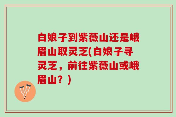 白娘子到紫薇山还是峨眉山取灵芝(白娘子寻灵芝,前往紫薇山或峨眉山?) 白娘子到紫薇山还是峨眉山取灵芝(白娘子寻灵芝,前往紫薇山或峨眉山?)