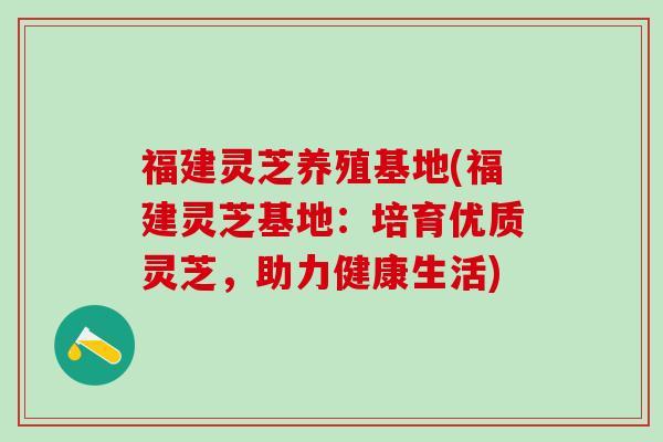福建灵芝养殖基地(福建灵芝基地:培育优质灵芝,助力健康生活) 福建灵芝养殖基地(福建灵芝基地:培育优质灵芝,助力健康生活)
