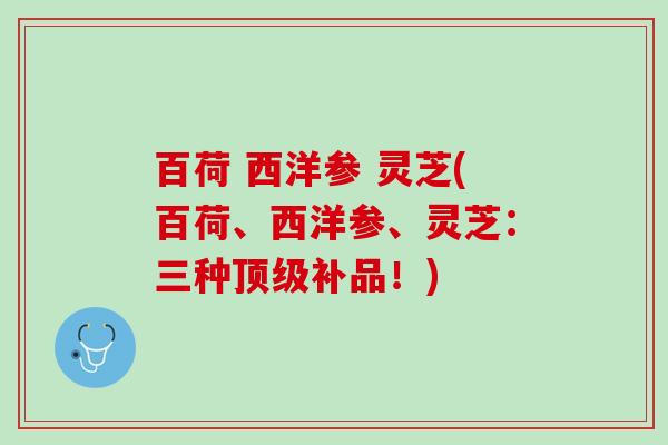 百荷 西洋参 灵芝(百荷、西洋参、灵芝:三种补品!) 百荷 西洋参 灵芝(百荷、西洋参、灵芝:三种补品!)